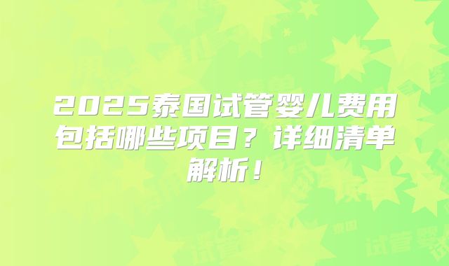 2025泰国试管婴儿费用包括哪些项目？详细清单解析！