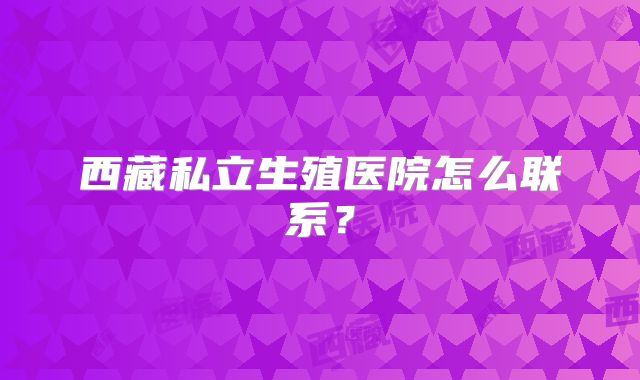 西藏私立生殖医院怎么联系？