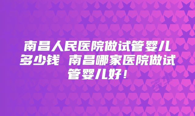 南昌人民医院做试管婴儿多少钱 南昌哪家医院做试管婴儿好!
