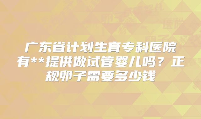 广东省计划生育专科医院有**提供做试管婴儿吗？正规卵子需要多少钱