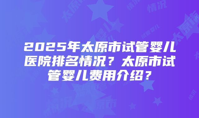 2025年太原市试管婴儿医院排名情况?太原市试管婴儿费用介绍?