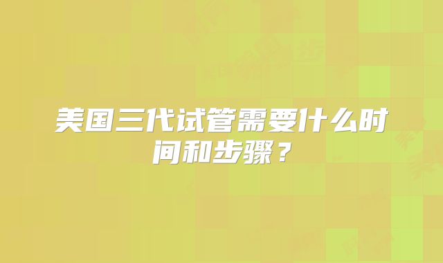 美国三代试管需要什么时间和步骤？