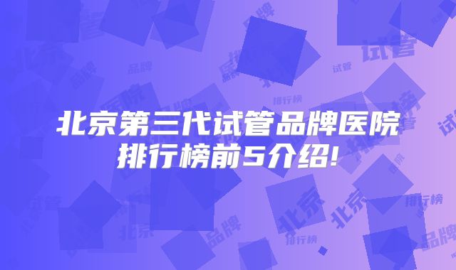 北京第三代试管品牌医院排行榜前5介绍!