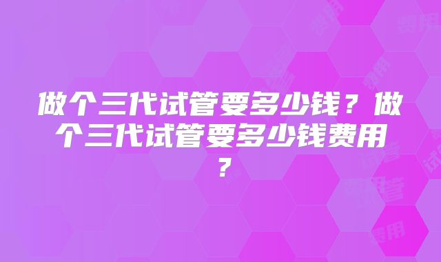 做个三代试管要多少钱？做个三代试管要多少钱费用？