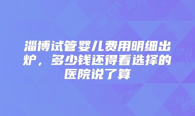 淄博试管婴儿费用明细出炉,多少钱还得看选择的医院说了算