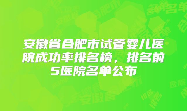 安徽省合肥市试管婴儿医院成功率排名榜，排名前5医院名单公布
