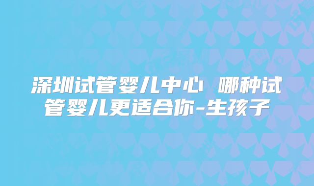 深圳试管婴儿中心 哪种试管婴儿更适合你-生孩子