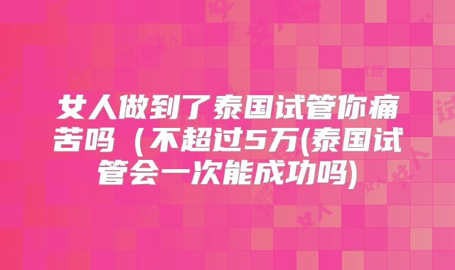 女人做到了泰国试管你痛苦吗（不超过5万(泰国试管会一次能成功吗)