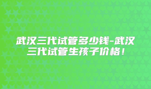 武汉三代试管多少钱-武汉三代试管生孩子价格！