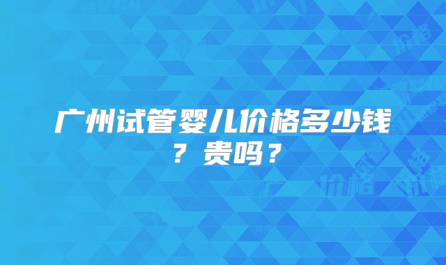 广州试管婴儿价格多少钱？贵吗？