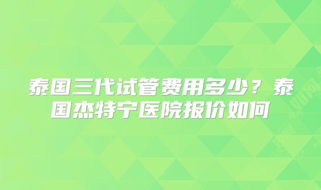 泰国三代试管费用多少？泰国杰特宁医院报价如何