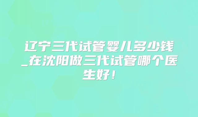 辽宁三代试管婴儿多少钱_在沈阳做三代试管哪个医生好！
