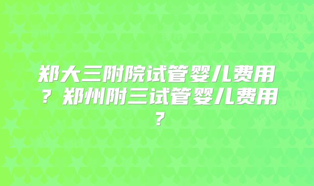 郑大三附院试管婴儿费用?郑州附三试管婴儿费用?