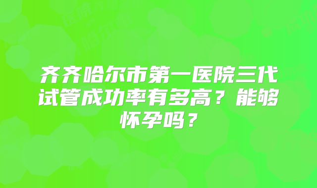 齐齐哈尔市第一医院三代试管成功率有多高？能够怀孕吗？