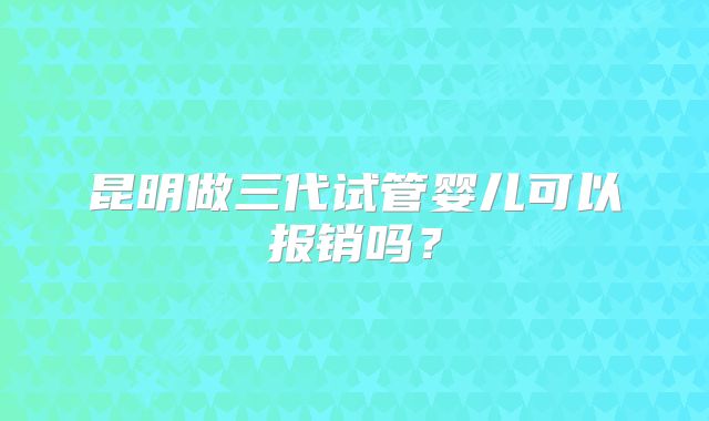 昆明做三代试管婴儿可以报销吗？