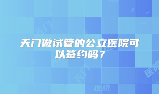 天门做试管的公立医院可以签约吗？