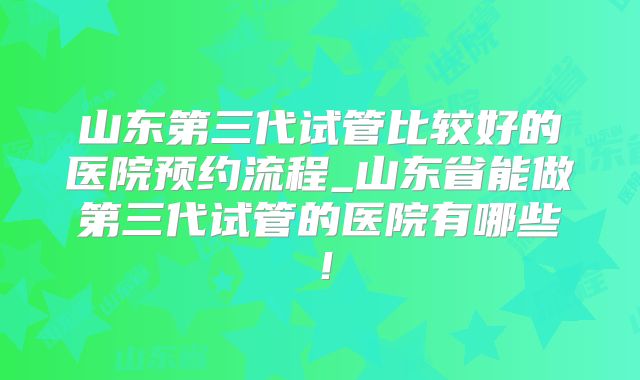 山东第三代试管比较好的医院预约流程_山东省能做第三代试管的医院有哪些！