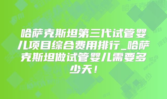 哈萨克斯坦第三代试管婴儿项目综合费用排行_哈萨克斯坦做试管婴儿需要多少天!