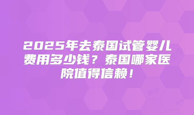 2025年去泰国试管婴儿费用多少钱？泰国哪家医院值得信赖！