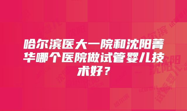 哈尔滨医大一院和沈阳菁华哪个医院做试管婴儿技术好?