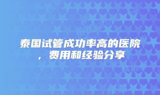 泰国试管成功率高的医院，费用和经验分享