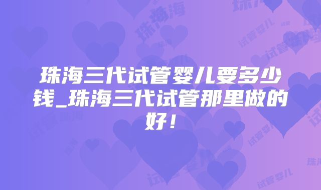 珠海三代试管婴儿要多少钱_珠海三代试管那里做的好！