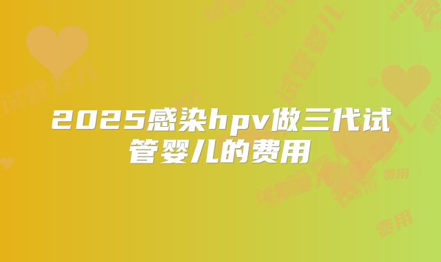 2025感染hpv做三代试管婴儿的费用