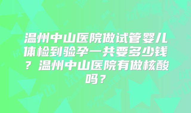 温州中山医院做试管婴儿体检到验孕一共要多少钱？温州中山医院有做核酸吗？