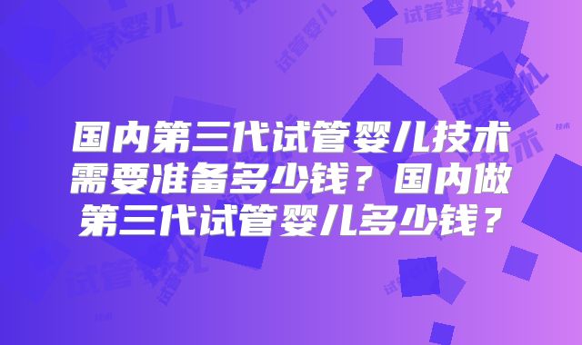 国内第三代试管婴儿技术需要准备多少钱?国内做第三代试管婴儿多少钱?
