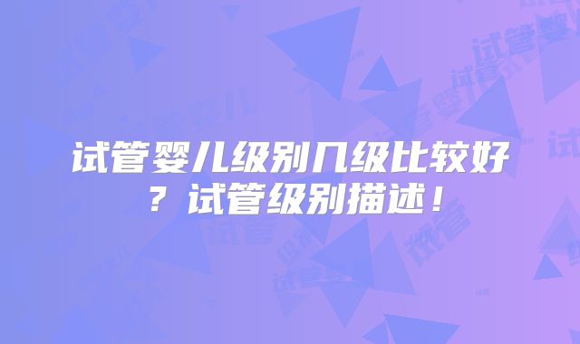 试管婴儿级别几级比较好？试管级别描述！