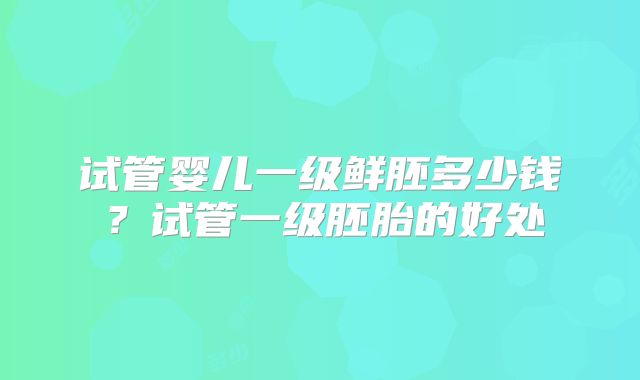 试管婴儿一级鲜胚多少钱？试管一级胚胎的好处
