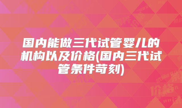 国内能做三代试管婴儿的机构以及价格(国内三代试管条件苛刻)