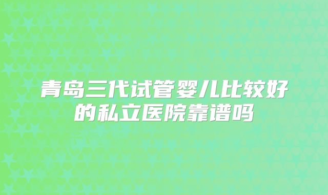 青岛三代试管婴儿比较好的私立医院靠谱吗