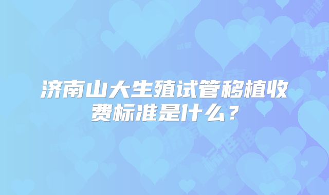 济南山大生殖试管移植收费标准是什么?