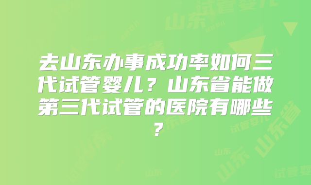 去山东办事成功率如何三代试管婴儿?山东省能做第三代试管的医院有哪些?