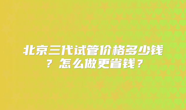 北京三代试管价格多少钱？怎么做更省钱？