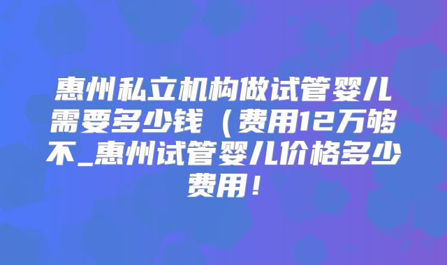 惠州私立机构做试管婴儿需要多少钱（费用12万够不_惠州试管婴儿价格多少费用！