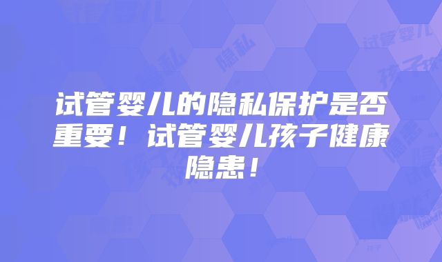 试管婴儿的隐私保护是否重要！试管婴儿孩子健康隐患！