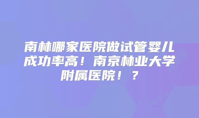 南林哪家医院做试管婴儿成功率高！南京林业大学附属医院！？