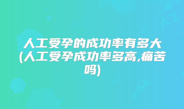 人工受孕的成功率有多大(人工受孕成功率多高,痛苦吗)