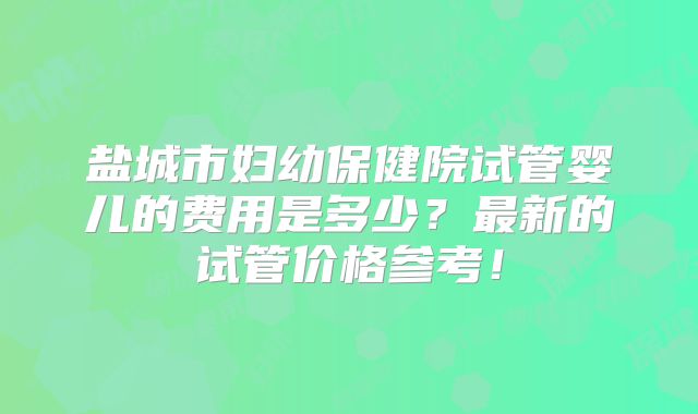 盐城市妇幼保健院试管婴儿的费用是多少？最新的试管价格参考！