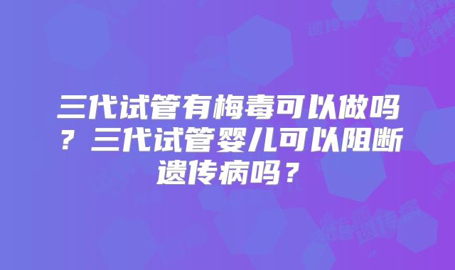 三代试管有梅毒可以做吗？三代试管婴儿可以阻断遗传病吗？