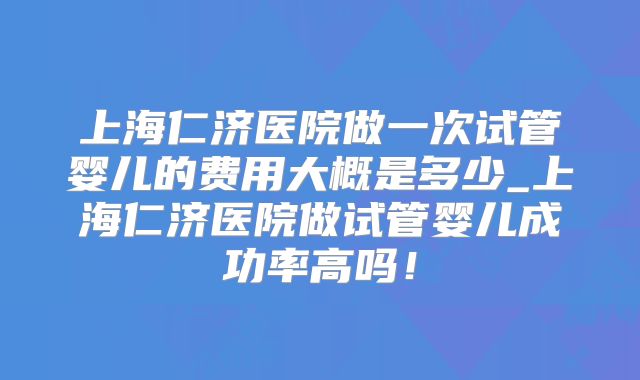 上海仁济医院做一次试管婴儿的费用大概是多少_上海仁济医院做试管婴儿成功率高吗！