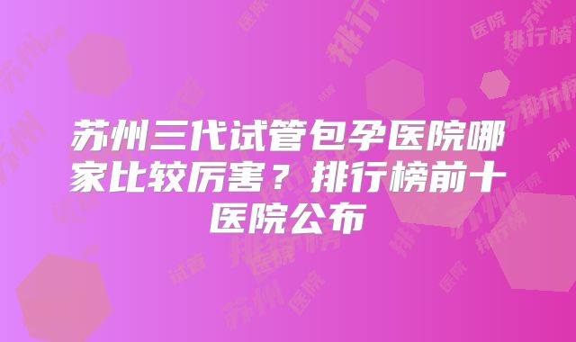 苏州三代试管包孕医院哪家比较厉害？排行榜前十医院公布