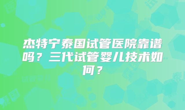 杰特宁泰国试管医院靠谱吗？三代试管婴儿技术如何？