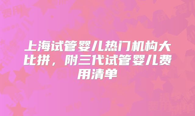 上海试管婴儿热门机构大比拼，附三代试管婴儿费用清单
