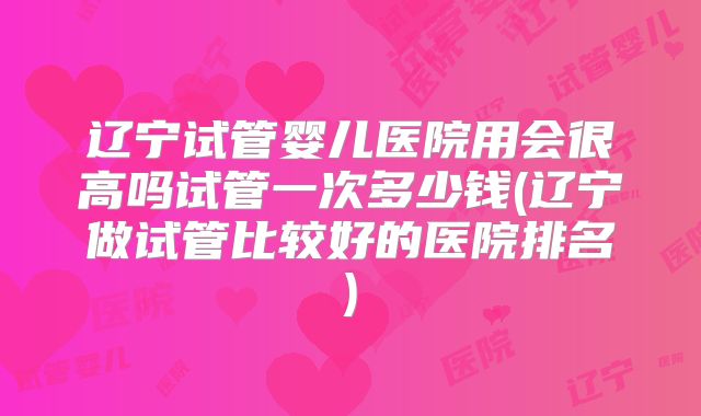 辽宁试管婴儿医院用会很高吗试管一次多少钱(辽宁做试管比较好的医院排名)