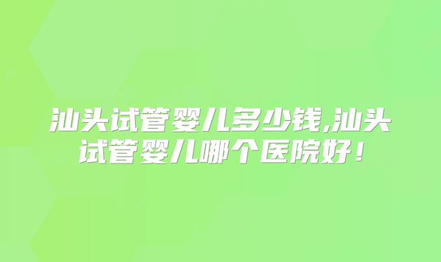 汕头试管婴儿多少钱,汕头试管婴儿哪个医院好！