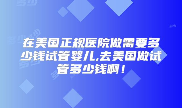 在美国正规医院做需要多少钱试管婴儿,去美国做试管多少钱啊!