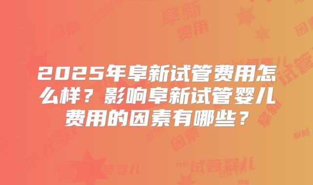 2025年阜新试管费用怎么样？影响阜新试管婴儿费用的因素有哪些？